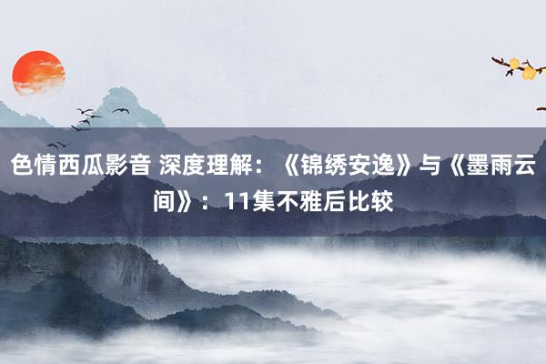 色情西瓜影音 深度理解：《锦绣安逸》与《墨雨云间》：11集不雅后比较