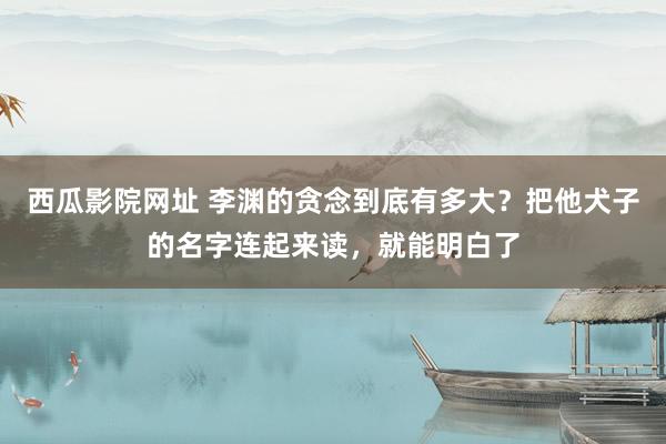 西瓜影院网址 李渊的贪念到底有多大？把他犬子的名字连起来读，就能明白了