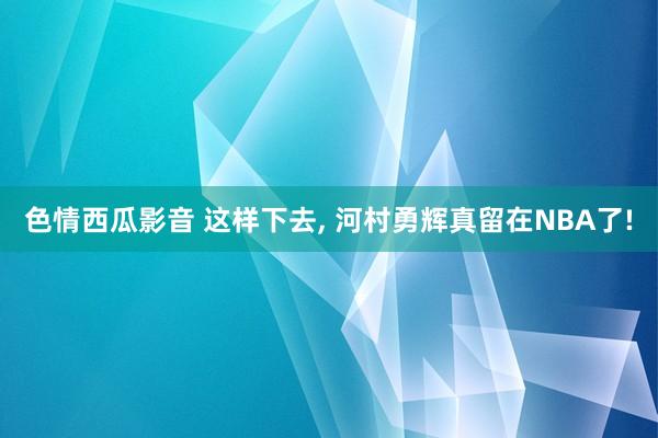 色情西瓜影音 这样下去， 河村勇辉真留在NBA了!