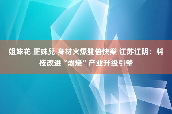 姐妹花 正妹兒 身材火爆雙倍快樂 江苏江阴：科技改进“燃烧”产业升级引擎