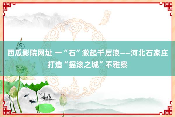 西瓜影院网址 一“石”激起千层浪——河北石家庄打造“摇滚之城”不雅察