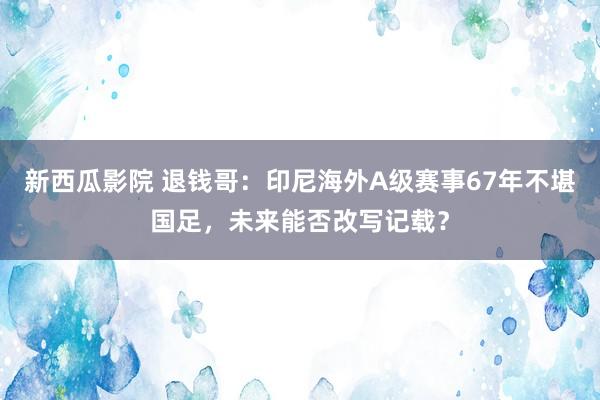 新西瓜影院 退钱哥：印尼海外A级赛事67年不堪国足，未来能否改写记载？