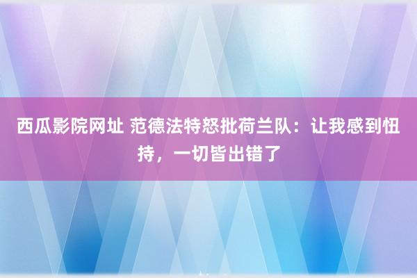 西瓜影院网址 范德法特怒批荷兰队：让我感到忸持，一切皆出错了