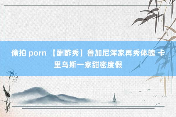 偷拍 porn 【酬酢秀】鲁加尼浑家再秀体魄 卡里乌斯一家甜密度假