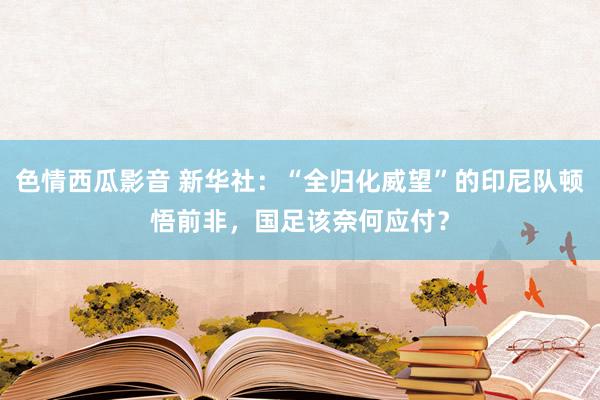 色情西瓜影音 新华社：“全归化威望”的印尼队顿悟前非，国足该奈何应付？