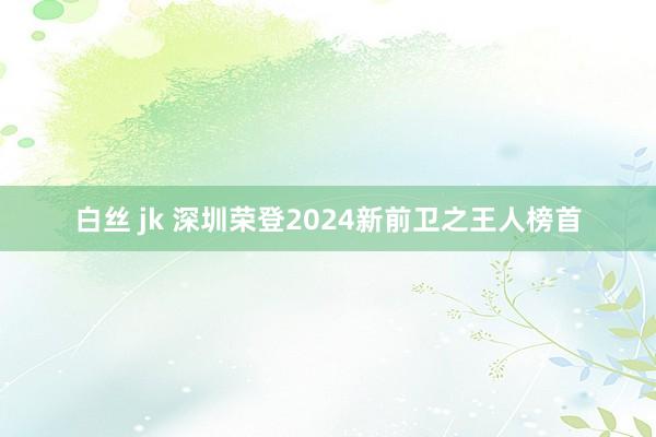 白丝 jk 深圳荣登2024新前卫之王人榜首