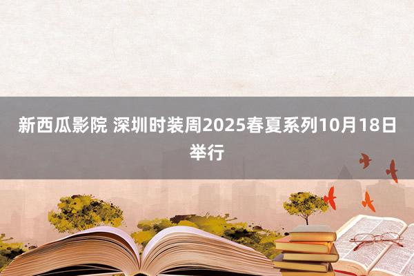 新西瓜影院 深圳时装周2025春夏系列10月18日举行