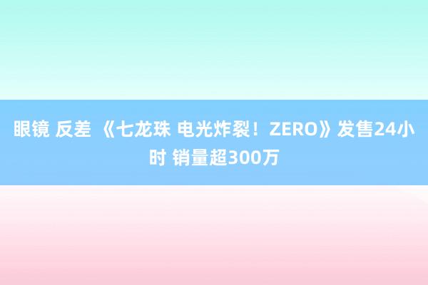 眼镜 反差 《七龙珠 电光炸裂！ZERO》发售24小时 销量超300万