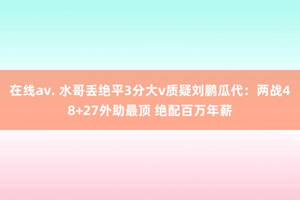 在线av. 水哥丢绝平3分大v质疑刘鹏瓜代：两战48+27外助最顶 绝配百万年薪