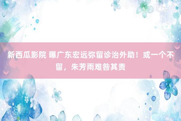 新西瓜影院 曝广东宏远弥留诊治外助！或一个不留，朱芳雨难咎其责