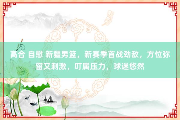 高合 自慰 新疆男篮，新赛季首战劲敌，方位弥留又刺激，叮属压力，球迷悠然