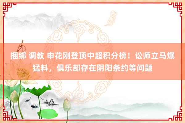 捆绑 调教 申花刚登顶中超积分榜！讼师立马爆猛料，俱乐部存在阴阳条约等问题