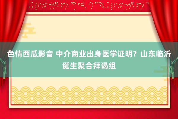 色情西瓜影音 中介商业出身医学证明？山东临沂诞生聚合拜谒组