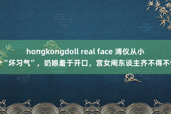 hongkongdoll real face 溥仪从小有个“坏习气”，奶娘羞于开口，宫女阉东谈主齐不得不侧目