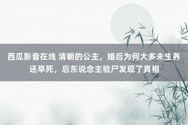 西瓜影音在线 清朝的公主，婚后为何大多未生养还早死，后东说念主验尸发现了真相