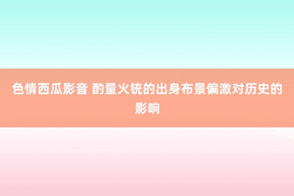 色情西瓜影音 酌量火铳的出身布景偏激对历史的影响