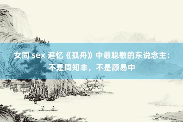 女同 sex 追忆《孤舟》中最聪敏的东说念主：不是周知非，不是顾易中