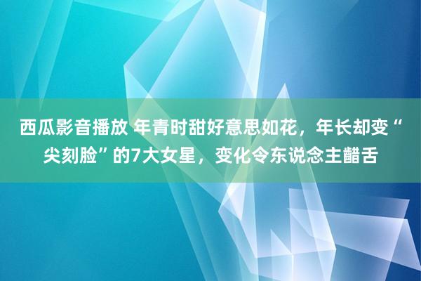 西瓜影音播放 年青时甜好意思如花，年长却变“尖刻脸”的7大女星，变化令东说念主齰舌