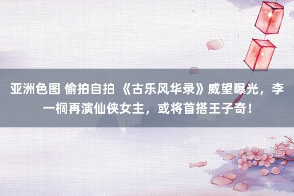 亚洲色图 偷拍自拍 《古乐风华录》威望曝光，李一桐再演仙侠女主，或将首搭王子奇！