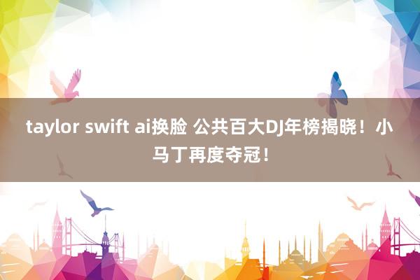 taylor swift ai换脸 公共百大DJ年榜揭晓！小马丁再度夺冠！