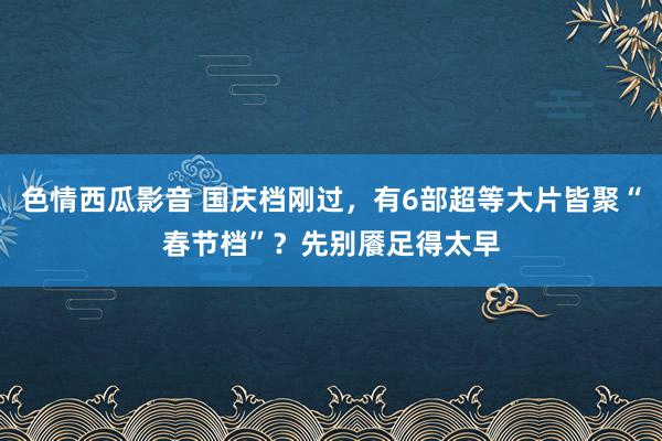 色情西瓜影音 国庆档刚过，有6部超等大片皆聚“春节档”？先别餍足得太早