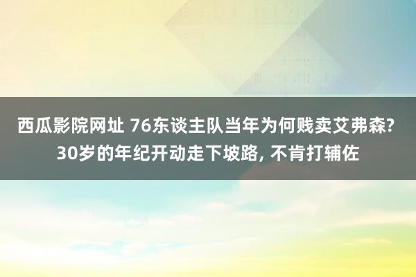 西瓜影院网址 76东谈主队当年为何贱卖艾弗森? 30岁的年纪开动走下坡路， 不肯打辅佐