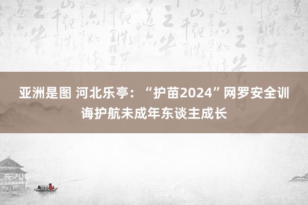 亚洲是图 河北乐亭：“护苗2024”网罗安全训诲护航未成年东谈主成长