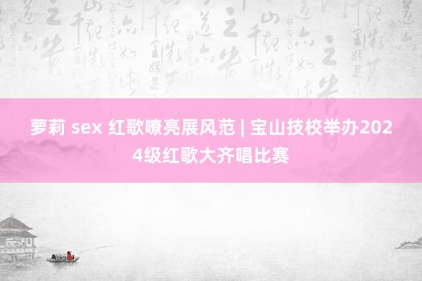 萝莉 sex 红歌嘹亮展风范 | 宝山技校举办2024级红歌大齐唱比赛