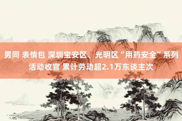 男同 表情包 深圳宝安区、光明区“用药安全”系列活动收官 累计劳动超2.1万东谈主次