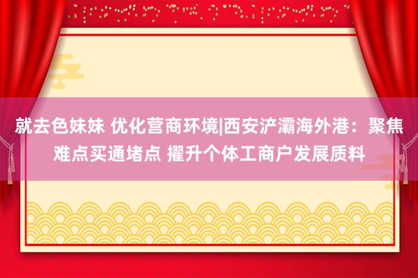 就去色妹妹 优化营商环境|西安浐灞海外港：聚焦难点买通堵点 擢升个体工商户发展质料