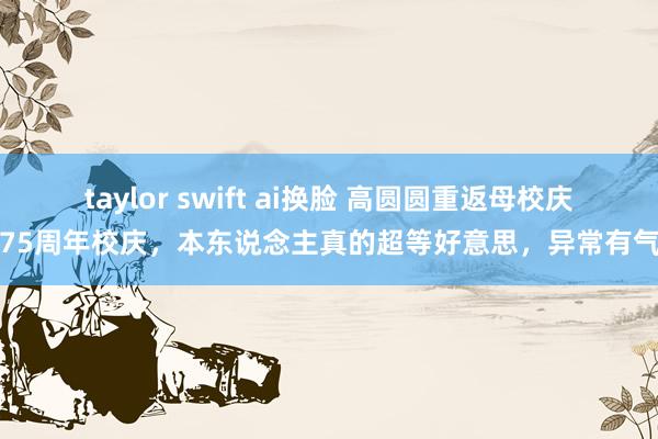 taylor swift ai换脸 高圆圆重返母校庆祝75周年校庆，本东说念主真的超等好意思，异常有气质