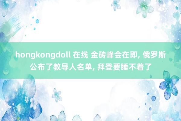 hongkongdoll 在线 金砖峰会在即， 俄罗斯公布了教导人名单， 拜登要睡不着了