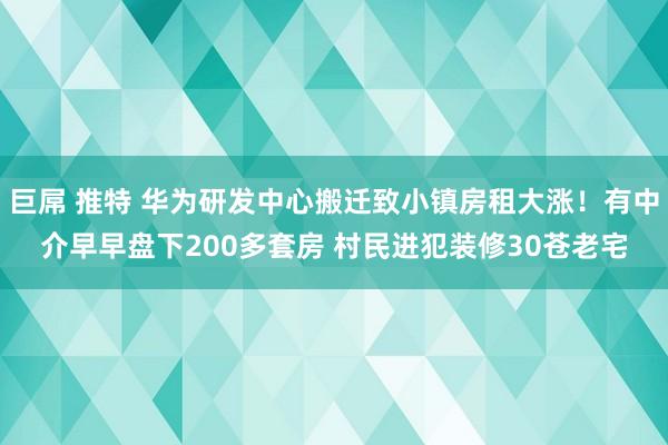 巨屌 推特 华为研发中心搬迁致小镇房租大涨！有中介早早盘下200多套房 村民进犯装修30苍老宅