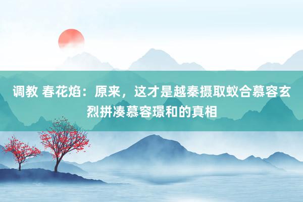 调教 春花焰：原来，这才是越秦摄取蚁合慕容玄烈拼凑慕容璟和的真相