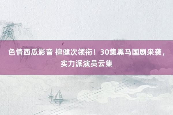 色情西瓜影音 檀健次领衔！30集黑马国剧来袭，实力派演员云集