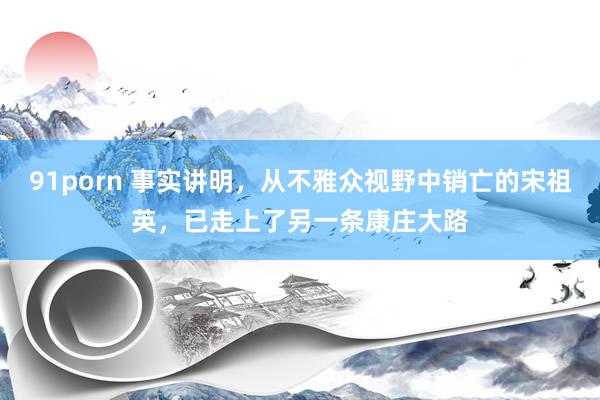 91porn 事实讲明，从不雅众视野中销亡的宋祖英，已走上了另一条康庄大路