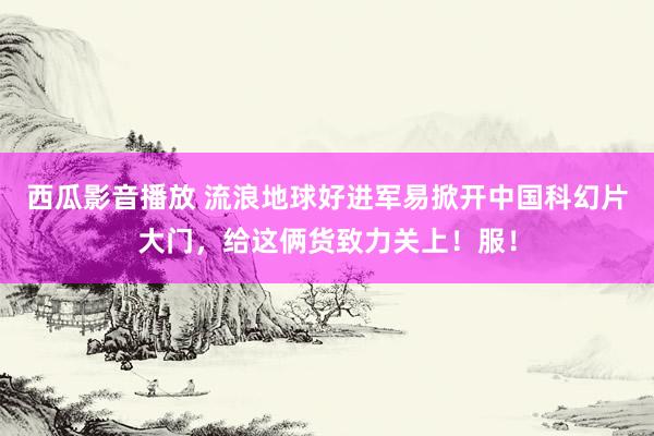 西瓜影音播放 流浪地球好进军易掀开中国科幻片大门，给这俩货致力关上！服！