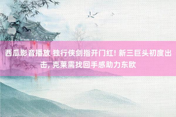 西瓜影音播放 独行侠剑指开门红! 新三巨头初度出击， 克莱需找回手感助力东欧