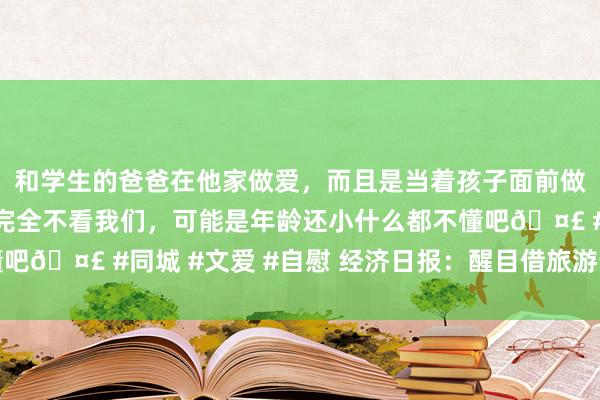 和学生的爸爸在他家做爱，而且是当着孩子面前做爱，太刺激了，孩子完全不看我们，可能是年龄还小什么都不懂吧🤣 #同城 #文爱 #自慰 经济日报：醒目借旅游步地作歹集资