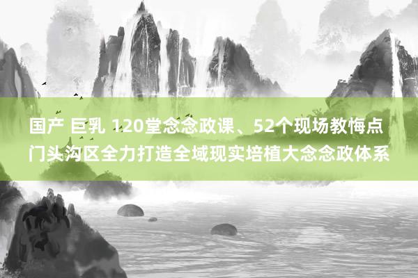 国产 巨乳 120堂念念政课、52个现场教悔点 门头沟区全力打造全域现实培植大念念政体系