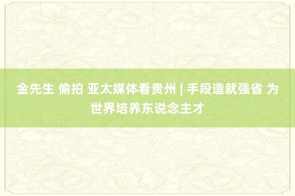 金先生 偷拍 亚太媒体看贵州 | 手段造就强省 为世界培养东说念主才