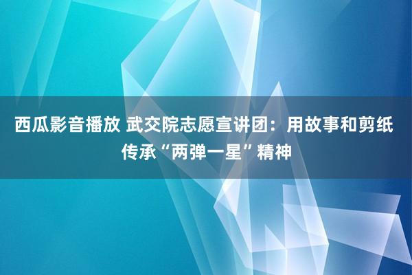 西瓜影音播放 武交院志愿宣讲团：用故事和剪纸 传承“两弹一星”精神