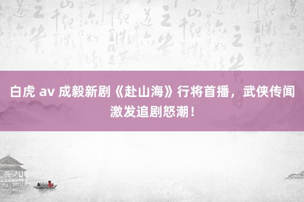 白虎 av 成毅新剧《赴山海》行将首播，武侠传闻激发追剧怒潮！