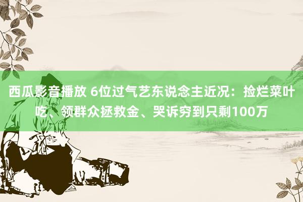 西瓜影音播放 6位过气艺东说念主近况：捡烂菜叶吃、领群众拯救金、哭诉穷到只剩100万