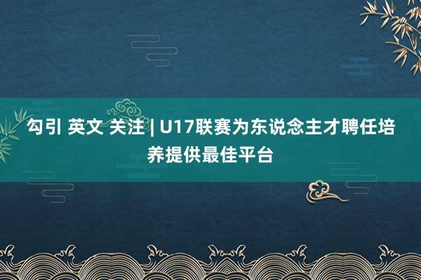 勾引 英文 关注 | U17联赛为东说念主才聘任培养提供最佳平台