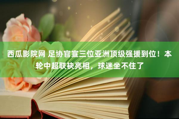 西瓜影院网 足协官宣三位亚洲顶级强援到位！本轮中超联袂亮相，球迷坐不住了