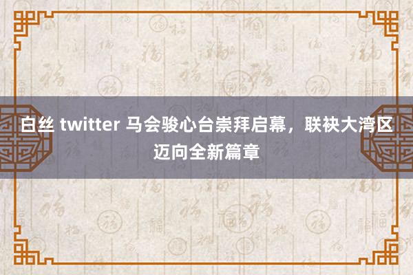 白丝 twitter 马会骏心台崇拜启幕，联袂大湾区迈向全新篇章