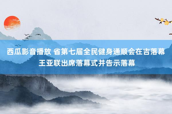 西瓜影音播放 省第七届全民健身通顺会在吉落幕 王亚联出席落幕式并告示落幕