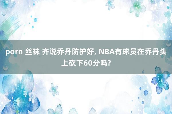 porn 丝袜 齐说乔丹防护好， NBA有球员在乔丹头上砍下60分吗?