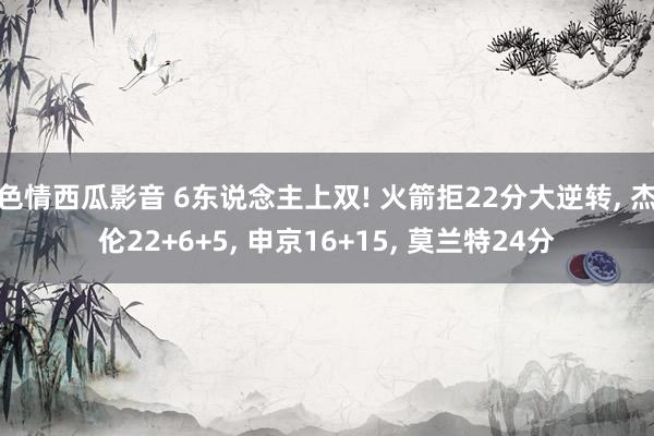 色情西瓜影音 6东说念主上双! 火箭拒22分大逆转， 杰伦22+6+5， 申京16+15， 莫兰特24分